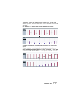 Page 119NUENDO
Les éditeurs MIDI 3 – 119
•Vous pouvez utiliser l’outil Crayon ou l’outil Ligne en mode Pinceau pour 
changer les valeurs de vélocité de plusieurs notes en dessinant une “courbe à 
main levée”.
Lors de l’édition de la vélocité, ces deux modes ont la même fonctionnalité.
•Utilisez le mode Ligne de l’outil Ligne pour créer des rampes de vélocité li-
néaires.
Cliquez à l’endroit où vous désirez faire démarrer la progression et tirez le curseur 
jusqu’à l’emplacement où elle doit se terminer. Lorsque...
