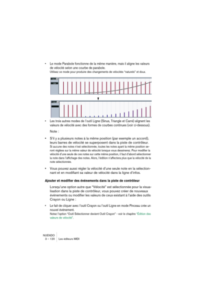 Page 120NUENDO
3 – 120 Les éditeurs MIDI
•Le mode Parabole fonctionne de la même manière, mais il aligne les valeurs 
de vélocité selon une courbe de parabole.
Utilisez ce mode pour produire des changements de vélocités “naturels” et doux. 
•Les trois autres modes de l’outil Ligne (Sinus, Triangle et Carré) alignent les 
valeurs de vélocité avec des formes de courbes continues (voir ci-dessous).
Note :
•S’il y a plusieurs notes à la même position (par exemple un accord), 
leurs barres de vélocité se superposent...