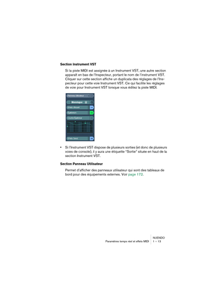 Page 13 
NUENDO
Paramètres temps réel et effets MIDI 1 – 13 
Section Instrument VST
 
Si la piste MIDI est assignée à un Instrument VST, une autre section 
apparaît en bas de l’Inspecteur, portant le nom de l’instrument VST. 
Cliquer sur cette section affiche un duplicata des réglages de l’Ins-
pecteur pour cette voie Instrument VST. Ce qui facilite les réglages 
de voie pour Instrument VST lorsque vous éditez la piste MIDI. 
• 
Si l’Instrument VST dispose de plusieurs sorties (et donc de plusieurs 
voies de...