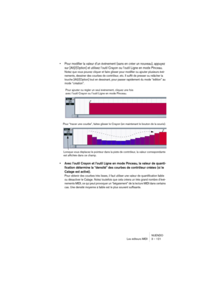 Page 121NUENDO
Les éditeurs MIDI 3 – 121
•Pour modifier la valeur d’un événement (sans en créer un nouveau), appuyez 
sur [Alt]/[Option] et utilisez l’outil Crayon ou l’outil Ligne en mode Pinceau.
Notez que vous pouvez cliquer et faire glisser pour modifier ou ajouter plusieurs évé-
nements, dessiner des courbes de contrôleur, etc. Il suffit de presser ou relâcher la 
touche [Alt]/[Option] tout en dessinant, pour passer rapidement du mode “édition” au 
mode “création”.
•Avec l’outil Crayon et l’outil Ligne en...