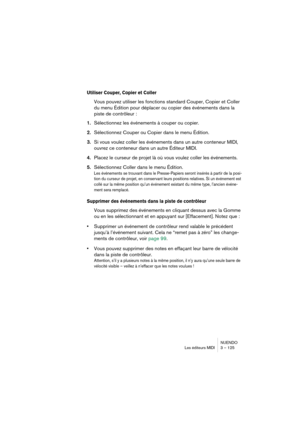 Page 125NUENDO
Les éditeurs MIDI 3 – 125
Utiliser Couper, Copier et Coller
Vous pouvez utiliser les fonctions standard Couper, Copier et Coller 
du menu Édition pour déplacer ou copier des événements dans la 
piste de contrôleur :
1.Sélectionnez les événements à couper ou copier.
2.Sélectionnez Couper ou Copier dans le menu Édition.
3.Si vous voulez coller les événements dans un autre conteneur MIDI, 
ouvrez ce conteneur dans un autre Éditeur MIDI.
4.Placez le curseur de projet là où vous voulez coller les...