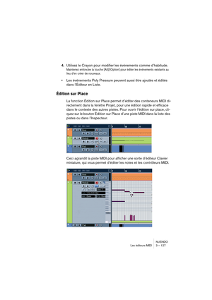 Page 127NUENDO
Les éditeurs MIDI 3 – 127
4.Utilisez le Crayon pour modifier les événements comme d’habitude.
Maintenez enfoncée la touche [Alt]/[Option] pour éditer les événements existants au 
lieu d’en créer de nouveaux.
•Les événements Poly Pressure peuvent aussi être ajoutés et édités 
dans l’Éditeur en Liste.
Édition sur Place
La fonction Édition sur Place permet d’éditer des conteneurs MIDI di-
rectement dans la fenêtre Projet, pour une édition rapide et efficace 
dans le contexte des autres pistes. Pour...