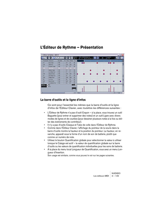 Page 129NUENDO
Les éditeurs MIDI 3 – 129
L’Éditeur de Rythme – Présentation
La barre d’outils et la ligne d’infos
Ce sont pour l’essentiel les mêmes que la barre d’outils et la ligne 
d’infos de l’Éditeur Clavier, avec toutefois les différences suivantes :
•L’Éditeur de Rythme n’a pas d’outil Crayon – à la place, vous trouvez un outil 
Baguette (pour entrer et supprimer des notes) et un outil Ligne avec divers 
modes de lignes et de courbes (pour dessiner plusieurs notes à la fois ou édi-
ter des événements de...