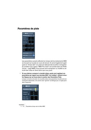 Page 14 
NUENDO
1 – 14 Paramètres temps réel et effets MIDI 
Paramètres de piste
 
Les paramètres suivants affectent en temps réel les événements MIDI 
se trouvant sur la piste en cours de lecture. Ils seront également appli-
qués en “temps réel” si la piste est sélectionnée et prête à enregistrer 
(à condition que l’option “MIDI Thru Actif” soit activée dans les Préfé-
rences – page MIDI). Vous pouvez ainsi transposer ou modifier la vé-
locité des notes en direct alors que vous jouez. 
•Si vous désirez...