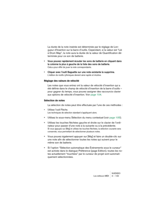 Page 133NUENDO
Les éditeurs MIDI 3 – 133
La durée de la note insérée est déterminée par le réglage de Lon-
gueur d’Insertion sur la barre d’outils. Cependant, si la valeur est “Lié 
à Drum Map”, la note aura la durée de la valeur de Quantification dé-
terminée pour ce son de batterie.
•Vous pouvez rapidement écouter les sons de batterie en cliquant dans 
la colonne la plus à gauche de la liste des sons de batterie.
Cela a pour effet de jouer la note correspondante.
•Cliquer avec l’outil Baguette sur une note...