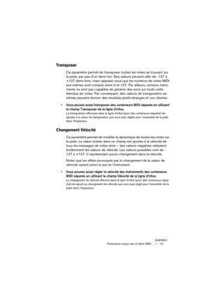 Page 15 
NUENDO
Paramètres temps réel et effets MIDI 1 – 15 
Transposer
 
Ce paramètre permet de transposer toutes les notes se trouvant sur 
la piste, par pas d’un demi-ton. Ses valeurs peuvent aller de -127 à 
+127 demi-tons, mais rappelez-vous que les numéros de notes MIDI 
eux-mêmes sont compris entre 0 et 127. Par ailleurs, certains instru-
ments ne sont pas capables de générer des sons sur toute cette 
étendue de notes. Par conséquent, des valeurs de transposition ex-
trêmes peuvent donner des résultats...