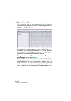 Page 142NUENDO
3 – 142 Les éditeurs MIDI
Réglages de la Drum Map
Pour configurer et gérer vos Drum Maps, sélectionnez “Réglages de 
la Drum Map” depuis le menu local Map ou le menu MIDI. Vous voyez 
apparaître le dialogue suivant :
C’est à partir de ce dialogue que vous pouvez charger, modifier et 
sauvegarder des Drum Maps. La liste située sur la gauche affiche les 
drum maps actuellement chargées. La sélection d’une Drum Map 
dans la liste affiche ses sons et réglages sur la droite.
•Les réglages des sons de...