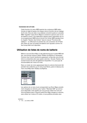 Page 144NUENDO
3 – 144 Les éditeurs MIDI
Conversion de la O-note
Cette fonction du menu MIDI examine les conteneurs MIDI sélec-
tionnés et règle la hauteur de chaque note en fonction de son réglage 
de O-note. Ceci est utile si vous désirez convertir la piste en une piste 
MIDI “régulière” (sans Drum Map) et conserver la lecture avec le son 
de batterie correct. Une application typique serait l’exportation de vo-
tre enregistrement MIDI sous la forme d’un fichier MIDI standard (voir 
le chapitre “Gestion des...