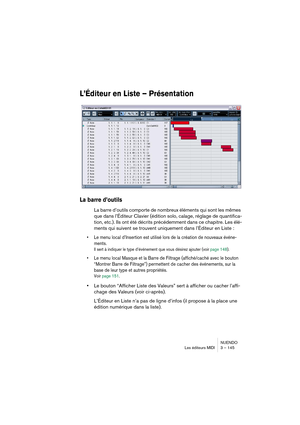 Page 145NUENDO
Les éditeurs MIDI 3 – 145
L’Éditeur en Liste – Présentation
La barre d’outils
La barre d’outils comporte de nombreux éléments qui sont les mêmes 
que dans l’Éditeur Clavier (édition solo, calage, réglage de quantifica-
tion, etc.). Ils ont été décrits précédemment dans ce chapitre. Les élé-
ments qui suivent se trouvent uniquement dans l’Éditeur en Liste :
•Le menu local d’Insertion est utilisé lors de la création de nouveaux événe-
ments.
Il sert à indiquer le type d’événement que vous désirez...