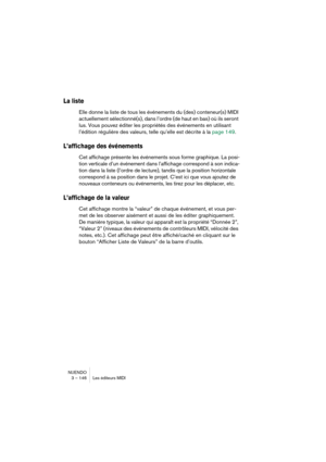 Page 146NUENDO
3 – 146 Les éditeurs MIDI
La liste
Elle donne la liste de tous les événements du (des) conteneur(s) MIDI 
actuellement sélectionné(s), dans l’ordre (de haut en bas) où ils seront 
lus. Vous pouvez éditer les propriétés des événements en utilisant 
l’édition régulière des valeurs, telle qu’elle est décrite à la page 149.
L’affichage des événements
Cet affichage présente les événements sous forme graphique. La posi-
tion verticale d’un événement dans l’affichage correspond à son indica-
tion dans la...