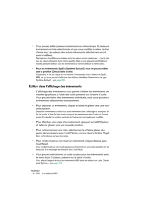 Page 150NUENDO
3 – 150 Les éditeurs MIDI
•Vous pouvez éditer plusieurs événements en même temps. Si plusieurs 
événements ont été sélectionnés et que vous modifiez la valeur de l’un 
d’entre eux, Les valeurs des autres événements sélectionnés seront 
aussi modifiées.
Normalement, les différences initiales entre les valeurs seront maintenues – c’est-à-dire 
que les valeurs changent d’une même quantité. Mais si vous appuyez sur [Ctrl]/[Com-
mande] pendant l’édition, tous les événements se verront attribuer la même...