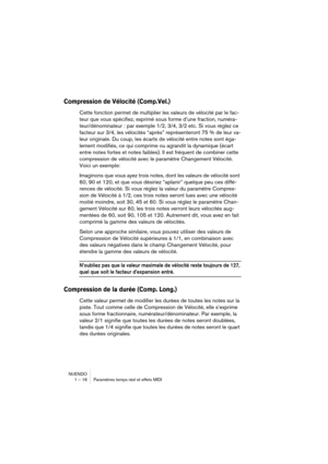 Page 16 
NUENDO
1 – 16 Paramètres temps réel et effets MIDI 
Compression de Vélocité (Comp.Vel.)
 
Cette fonction permet de multiplier les valeurs de vélocité par le fac-
teur que vous spécifiez, exprimé sous forme d’une fraction, numéra-
teur/dénominateur : par exemple 1/2, 3/4, 3/2 etc. Si vous réglez ce 
facteur sur 3/4, les vélocités “après” représenteront 75 % de leur va-
leur originale. Du coup, les écarts de vélocité entre notes sont éga-
lement modifiés, ce qui comprime ou agrandit la dynamique (écart...