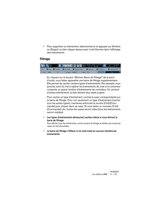 Page 151NUENDO
Les éditeurs MIDI 3 – 151
•Pour supprimer un événement, sélectionnez-le et appuyez sur [Arrière] 
ou [Suppr], ou bien cliquez dessus avec l’outil Gomme dans l’affichage 
des événements.
Filtrage
En cliquant sur le bouton “Montrer Barre de Filtrage” de la barre 
d’outils, vous faites apparaître une barre de filtrage supplémentaire. 
Elle permet de cacher certains types d’événements. Par exemple, vous 
pourriez avoir du mal à repérer les événements de note si le conteneur 
comporte un grand nombre...