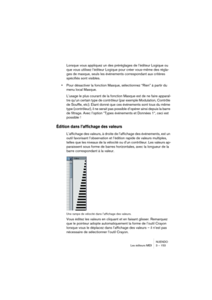 Page 153NUENDO
Les éditeurs MIDI 3 – 153
Lorsque vous appliquez un des préréglages de l’éditeur Logique ou 
que vous utilisez l’éditeur Logique pour créer vous-même des régla-
ges de masque, seuls les événements correspondant aux critères 
spécifiés sont visibles.
•Pour désactiver la fonction Masque, sélectionnez “Rien” à partir du 
menu local Masque.
L’usage le plus courant de la fonction Masque est de ne faire apparaî-
tre qu’un certain type de contrôleur (par exemple Modulation, Contrôle 
de Souffle, etc)....