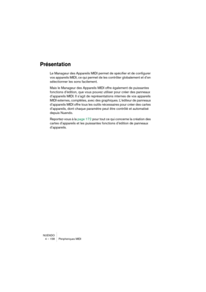 Page 158NUENDO
4 – 158 Périphériques MIDI
Présentation
Le Manageur des Appareils MIDI permet de spécifier et de configurer 
vos appareils MIDI, ce qui permet de les contrôler globalement et d’en 
sélectionner les sons facilement.
Mais le Manageur des Appareils MIDI offre également de puissantes 
fonctions d’édition, que vous pouvez utiliser pour créer des panneaux 
d’appareils MIDI. Il s’agit de représentations internes de vos appareils 
MIDI externes, complètes, avec des graphiques. L’éditeur de panneaux...