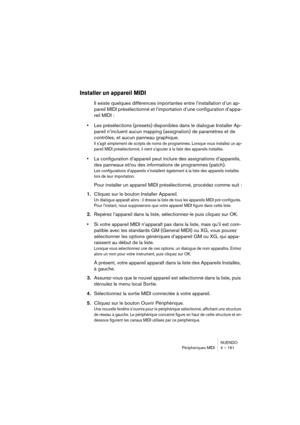 Page 161NUENDO
Périphériques MIDI 4 – 161
Installer un appareil MIDI
Il existe quelques différences importantes entre l’installation d’un ap-
pareil MIDI présélectionné et l’importation d’une configuration d’appa-
reil MIDI :
•Les présélections (presets) disponibles dans le dialogue Installer Ap-
pareil n’incluent aucun mapping (assignation) de paramètres et de 
contrôles, et aucun panneau graphique.
Il s’agit simplement de scripts de noms de programmes. Lorsque vous installez un ap-
pareil MIDI présélectionné,...