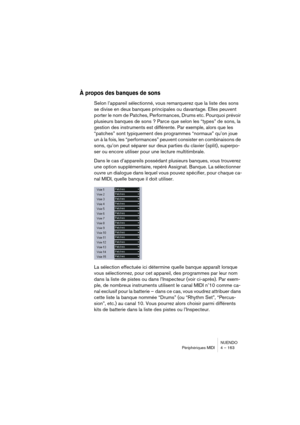 Page 163NUENDO
Périphériques MIDI 4 – 163
À propos des banques de sons
Selon l’appareil sélectionné, vous remarquerez que la liste des sons 
se divise en deux banques principales ou davantage. Elles peuvent 
porter le nom de Patches, Performances, Drums etc. Pourquoi prévoir 
plusieurs banques de sons ? Parce que selon les “types” de sons, la 
gestion des instruments est différente. Par exemple, alors que les 
“patches” sont typiquement des programmes “normaux” qu’on joue 
un à la fois, les “performances”...