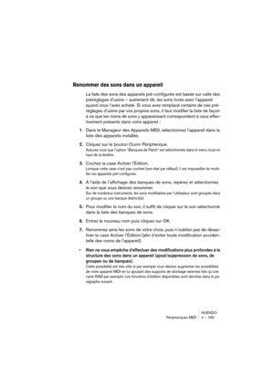 Page 165NUENDO
Périphériques MIDI 4 – 165
Renommer des sons dans un appareil
La liste des sons des appareils pré-configurés est basée sur celle des 
préréglages d’usine – autrement dit, les sons livrés avec l’appareil 
quand vous l’avez acheté. Si vous avez remplacé certains de ces pré-
réglages d’usine par vos propres sons, il faut modifier la liste de façon 
à ce que les noms de sons y apparaissant correspondent à ceux effec-
tivement présents dans votre appareil :
1.Dans le Manageur des Appareils MIDI,...