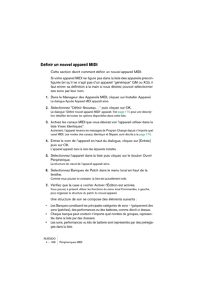 Page 166NUENDO
4 – 166 Périphériques MIDI
Définir un nouvel appareil MIDI
Cette section décrit comment définir un nouvel appareil MIDI. 
Si votre appareil MIDI ne figure pas dans la liste des appareils précon-
figurés (et qu’il ne s’agit pas d’un appareil “générique” GM ou XG), il 
faut entrer sa définition à la main si vous désirez pouvoir sélectionner 
ses sons par leur nom.
1.Dans le Manageur des Appareils MIDI, cliquez sur Installer Appareil.
Le dialogue Ajouter Appareil MIDI apparaît alors.
2.Sélectionnez...