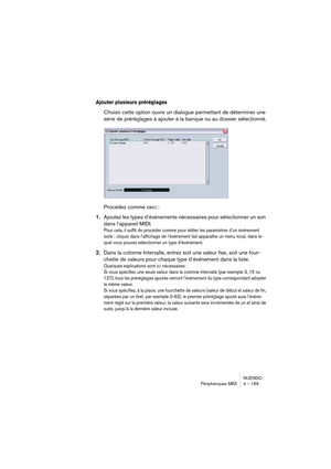 Page 169NUENDO
Périphériques MIDI 4 – 169
Ajouter plusieurs préréglages
Choisir cette option ouvre un dialogue permettant de déterminer une 
série de préréglages à ajouter à la banque ou au dossier sélectionné.
Procédez comme ceci :
1.Ajoutez les types d’événements nécessaires pour sélectionner un son 
dans l’appareil MIDI.
Pour cela, il suffit de procéder comme pour éditer les paramètres d’un événement 
isolé : cliquer dans l’affichage de l’événement fait apparaître un menu local, dans le-
quel vous pouvez...