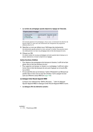 Page 170NUENDO
4 – 170 Périphériques MIDI
•Le nombre de préréglages ajoutés dépend du réglage de l’Intervalle.
Cet exemple générera huit préréglages, chacun avec un événement de sélection de 
banque réglé à 2, mais avec des événements de changement de programme 
différents (de 0 à 7).
3.Spécifiez un nom par défaut sous l’affichage des événements.
Les événements ajoutés porteront ce nom, suivi par un nombre. Vous pourrez renom-
mer ultérieurement, à la main, les préréglages dans la liste des banques de sons....