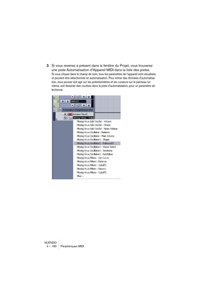 Page 180NUENDO
4 – 180 Périphériques MIDI
3.Si vous revenez à présent dans la fenêtre du Projet, vous trouverez 
une piste Automatisation d’Appareil MIDI dans la liste des pistes.
Si vous cliquez dans le champ de nom, tous les paramètres de l’appareil sont visualisés, 
et peuvent être sélectionnés en automatisation. Pour entrer des données d’automatisa-
tion, vous pouvez soit agir sur les potentiomètres et les curseurs sur le panneau lui-
même, soit dessiner des courbes dans la piste d’automatisation, pour un...