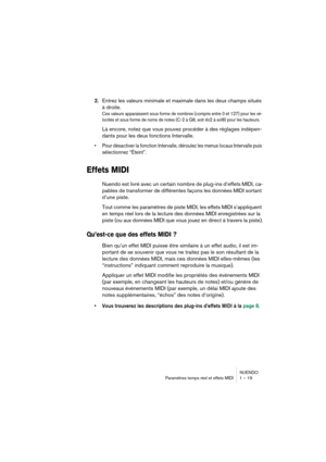 Page 19 
NUENDO
Paramètres temps réel et effets MIDI 1 – 19 
2. 
Entrez les valeurs minimale et maximale dans les deux champs situés 
à droite. 
Ces valeurs apparaissent sous forme de nombres (compris entre 0 et 127) pour les vé-
locités et sous forme de noms de notes (C-2 à G8, soit do2 à sol8) pour les hauteurs.
 
Là encore, notez que vous pouvez procéder à des réglages indépen-
dants pour les deux fonctions Intervalle. 
•Pour désactiver la fonction Intervalle, déroulez les menus locaux Intervalle puis...