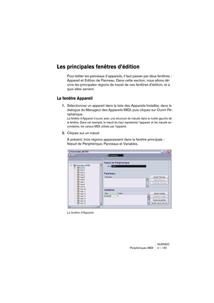 Page 181NUENDO
Périphériques MIDI 4 – 181
Les principales fenêtres d’édition
Pour éditer les panneaux d’appareils, il faut passer par deux fenêtres : 
Appareil et Edition de Panneau. Dans cette section, nous allons dé-
crire les principales régions de travail de ces fenêtres d’édition, et à 
quoi elles servent.
La fenêtre Appareil
1.Sélectionnez un appareil dans la liste des Appareils Installés, dans le 
dialogue du Manageur des Appareils MIDI, puis cliquez sur Ouvrir Pé-
riphérique.
La fenêtre d’Appareil...