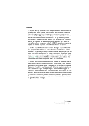 Page 183NUENDO
Périphériques MIDI 4 – 183
Variables
•Le bouton “Ajouter Variables” vous permet de définir des variables. Les 
variables sont utiles lorsque vous travaillez avec plusieurs instances 
d’un même panneau. Exemple typique : vous disposez d’un synthé-
tiseur multitimbral 16 parties, dont chaque partie est identique en ter-
mes de fonctionnalités et de paramètres – ce qui les distingue est 
simplement le numéro de canal MIDI. Il suffit alors de créer plusieurs 
nœuds secondaires où la variable prend le...