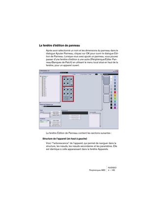 Page 185NUENDO
Périphériques MIDI 4 – 185
La fenêtre d’édition de panneau
Après avoir sélectionné un nom et les dimensions du panneau dans le 
dialogue Ajouter Panneau, cliquez sur OK pour ouvrir le dialogue Édi-
tion de Panneau. Lorsque vous avez ajouté un panneau, vous pouvez 
passer d’une fenêtre d’édition à une autre (Périphérique/Éditer Pan-
neau/Banques de Patch) en utilisant le menu local situé en haut de la 
fenêtre, pour un appareil ouvert.
La fenêtre Édition de Panneau contient les sections suivantes...