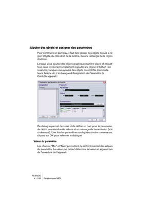 Page 190NUENDO
4 – 190 Périphériques MIDI
Ajouter des objets et assigner des paramètres
Pour construire un panneau, il faut faire glisser des objets depuis la ré-
gion Objets, du côté droit de la fenêtre, dans le rectangle de la région 
d’édition.
Lorsque vous ajoutez des objets graphiques (arrière-plans et étiquet-
tes), ceux-ci viennent simplement s’ajouter à la région d’édition ; en 
revanche, lorsque vous ajoutez des objets de contrôle (commuta-
teurs, faders etc.), le dialogue d’Assignation de Paramètre de...