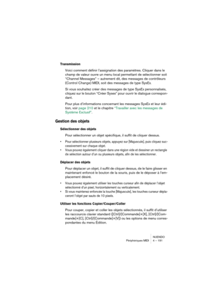 Page 191NUENDO
Périphériques MIDI 4 – 191
Transmission
Voici comment définir l’assignation des paramètres. Cliquer dans le 
champ de valeur ouvre un menu local permettant de sélectionner soit 
“Channel Messages” – autrement dit, des messages de contrôleurs 
(Control Change) MIDI, soit des messages de type SysEx. 
Si vous souhaitez créer des messages de type SysEx personnalisés, 
cliquez sur le bouton “Créer Sysex” pour ouvrir le dialogue correspon-
dant.
Pour plus d’informations concernant les messages SysEx et...