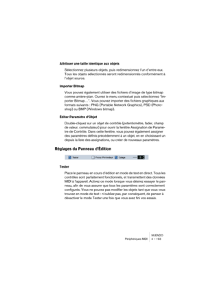 Page 193NUENDO
Périphériques MIDI 4 – 193
Attribuer une taille identique aux objets
Sélectionnez plusieurs objets, puis redimensionnez l’un d’entre eux. 
Tous les objets sélectionnés seront redimensionnés conformément à 
l’objet source.
Importer Bitmap
Vous pouvez également utiliser des fichiers d’image de type bitmap 
comme arrière-plan. Ouvrez le menu contextuel puis sélectionnez “Im-
porter Bitmap…”. Vous pouvez importer des fichiers graphiques aux 
formats suivants : PNG (Portable Network Graphics), PSD...