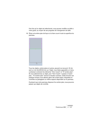 Page 197NUENDO
Périphériques MIDI 4 – 197
Une fois qu’un objet est sélectionné, vous pouvez modifier sa taille à 
votre guise, au moyen de ses poignées de changement de taille. 
6.Étirez cet arrière-plan de façon à lui faire couvrir toute la superficie du 
panneau.
Tous les objets, arrière-plans et autres, peuvent se recouvrir. En fai-
sant un clic droit/[Ctrl]-clic sur l’objet, vous faites apparaître un menu 
contextuel contenant les éléments “Vers l’avant” et “À l’arrière-plan”. 
Si vous sélectionnez un objet,...