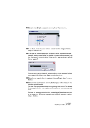 Page 199NUENDO
Périphériques MIDI 4 – 199
11.Sélectionnez Brightness depuis le menu local Transmission.
12.À ce stade, nous en avons terminé avec la fenêtre des paramètres. 
Cliquez donc sur OK.
13.Si le type de potentiomètre que vous avez choisi dispose d’un label 
de texte, vous pouvez l’éditer en double-cliquant directement sur le la-
bel situé sous le potentiomètre. Entrez un titre approprié dans la fenê-
tre qui apparaît.
Nous en avons terminé avec le potentiomètre  – nous pouvons l’utiliser 
comme point de...