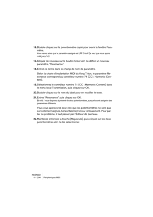 Page 200NUENDO
4 – 200 Périphériques MIDI
16.Double-cliquez sur le potentiomètre copié pour ouvrir la fenêtre Para-
mètre.
Vous verrez alors que le paramètre assigné est LPF Cutoff (le seul que nous ayons 
créé jusqu’ici).
17.Cliquez de nouveau sur le bouton Créer afin de définir un nouveau 
paramètre, “Resonance”. 
18.Entrez ce terme dans le champ de nom de paramètre.
Selon la charte d’implantation MIDI du Korg Triton, le paramètre Re-
sonance correspond au contrôleur numéro 71 (CC : Harmonic Con-
tent)....