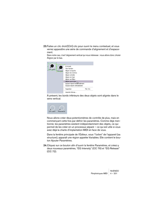 Page 201NUENDO
Périphériques MIDI 4 – 201
23.Faites un clic droit/[Ctrl]-clic pour ouvrir le menu contextuel, et vous 
verrez apparaître une série de commande d’alignement et d’espace-
ment. 
Dans notre cas, c’est l’alignement vertical qui nous intéresse : nous allons donc choisir 
Aligner par le bas.
À présent, les bords inférieurs des deux objets sont alignés dans le 
sens vertical.
Nous allons créer deux potentiomètres de contrôle de plus, mais en 
commençant cette fois par définir les paramètres. Comme déjà...