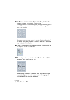 Page 202NUENDO
4 – 202 Périphériques MIDI
25.Une fois que vous avez terminé, dupliquez les deux potentiomètres 
existants, et placez les copies en un endroit vide.
En sélectionnant plusieurs potentiomètres, puis en utilisant les commandes d’espace-
ment et d’alignement, vous pouvez rassembler tous les contrôles en rangées/colonnes 
nettes et bien disposées.
Ces quatre potentiomètres portent le nom de “Realtime Controls A” 
sur le Korg Triton. Il est conseillé d’ajouter un objet titre à ce groupe, 
pour en...