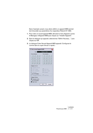 Page 211NUENDO
Périphériques MIDI 4 – 211
Dans l’exemple suivant, nous allons définir un appareil MIDI permet-
tant d’accéder aux paramètres d’un expandeur Roland JV-1080.
1.Pour créer un nouvel appareil MIDI, déroulez le menu Appareil, ouvrez 
le Manageur d’Appareil MIDI puis cliquez sur “Installer Appareil”.
2.Dans le dialogue qui apparaît, sélectionnez “Définir Nouveau…” puis 
cliquez sur OK.
3.Le dialogue Créer Nouvel Appareil MIDI apparaît. Configurez-le 
comme dans la copie d’écran ci-après :  