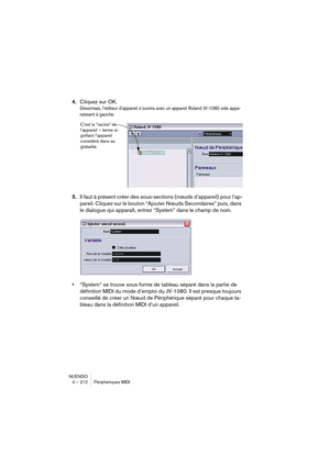 Page 212NUENDO
4 – 212 Périphériques MIDI
4.Cliquez sur OK. 
Désormais, l’éditeur d’appareil s’ouvrira avec un appareil Roland JV-1080 vide appa-
raissant à gauche.
5.Il faut à présent créer des sous-sections (nœuds d’appareil) pour l’ap-
pareil. Cliquez sur le bouton “Ajouter Nœuds Secondaires” puis, dans 
le dialogue qui apparaît, entrez “System” dans le champ de nom.
•“System” se trouve sous forme de tableau séparé dans la partie de 
définition MIDI du mode d’emploi du JV-1080. Il est presque toujours...