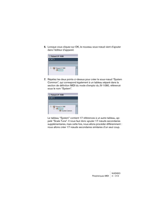 Page 213NUENDO
Périphériques MIDI 4 – 213
6.Lorsque vous cliquez sur OK, le nouveau sous-nœud vient d’ajouter 
dans l’éditeur d’appareil.
7.Répétez les deux points ci-dessus pour créer le sous-nœud “System 
Common”, qui correspond également à un tableau séparé dans la 
section de définition MIDI du mode d’emploi du JV-1080, référencé 
sous le nom “System”.
Le tableau “System” contient 17 références à un autre tableau, ap-
pelé “Scale Tune”. Il nous faut donc ajouter 17 nœuds secondaires 
supplémentaires, mais...