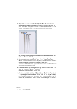 Page 214NUENDO
4 – 214 Périphériques MIDI
8.Cliquez de nouveau sur le bouton “Ajouter Nœuds Secondaires”.
Dans le dialogue qui apparaît, entrez le nom Scale Tune, cochez la case Créer Plu-
sieurs, entrez “Part” comme nom de Variable puis réglez l’éventail Variable sur 1-17. 
Lorsque vous cliquez sur OK, 17 nouveaux nœuds secondaires sont créés :
Les nœuds secondaires ainsi ajoutés possèdent tous une Variable appelée “Part”, 
réglée sur différentes “Values”.
9.Renommez le sous-nœud Scale Tune 17 en “Scale Tune...