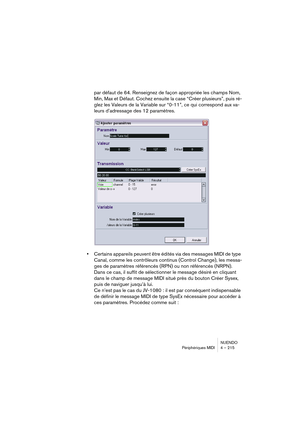 Page 215NUENDO
Périphériques MIDI 4 – 215
par défaut de 64. Renseignez de façon appropriée les champs Nom, 
Min, Max et Défaut. Cochez ensuite la case “Créer plusieurs”, puis ré-
glez les Valeurs de la Variable sur “0-11”, ce qui correspond aux va-
leurs d’adressage des 12 paramètres.
•Certains appareils peuvent être édités via des messages MIDI de type 
Canal, comme les contrôleurs continus (Control Change), les messa-
ges de paramètres référencés (RPN) ou non référencés (NRPN). 
Dans ce cas, il suffit de...