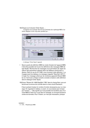 Page 216NUENDO
4 – 216 Périphériques MIDI
12.Cliquez sur le bouton Créer Sysex …
… et préparez-vous à plonger dans les eaux profondes de la mythologie MIDI à l’an-
cienne. Respirez un bon coup avant, pendant que …
… le dialogue “Créer Sysex” apparaît.
•Dans la partie de définition MIDI du mode d’emploi de l’appareil MIDI, 
il doit être possible de trouver les définitions des messages MIDI de 
type SysEx. Recherchez les messages vous permettant de régler les 
valeurs des paramètres séparés selon les tableaux...