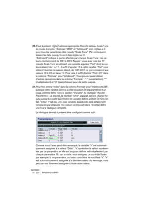 Page 220NUENDO
4 – 220 Périphériques MIDI
23.Il faut à présent régler l’adresse appropriée. Dans le tableau Scale Tune 
du mode d’emploi, “Address1MSB” et “Address2” sont réglées à 0 
pour tous les paramètres des nœuds “Scale Tune”. Par conséquent, 
laissez-les tels, puisqu’ils sont déjà réglés sur 0.
“Address3” indique la partie affectée par chaque Scale Tune : les va-
leurs s’échelonnent de 10H à 20H. Rappel : vous avez créé les 17 
nœuds Scale Tune en utilisant une variable appelée “Part” dont les va-
leurs...