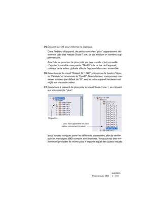 Page 221NUENDO
Périphériques MIDI 4 – 221
25.Cliquez sur OK pour refermer le dialogue.
Dans l’éditeur d’appareil, de petits symboles “plus” apparaissent dé-
sormais près des nœuds Scale Tune, ce qui indique un contenu sup-
plémentaire.
Avant de se pencher de plus près sur ces nœuds, il est conseillé 
d’ajouter la variable manquante “DevID” à la racine de l’appareil, 
puisque cette valeur globale affecte l’appareil dans son ensemble.
26.Sélectionnez le nœud “Roland JV-1080”, cliquez sur le bouton “Ajou-
ter...