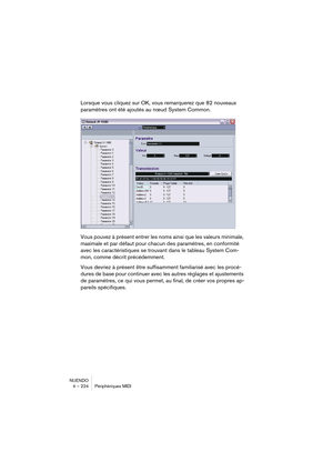 Page 224NUENDO
4 – 224 Périphériques MIDI
Lorsque vous cliquez sur OK, vous remarquerez que 82 nouveaux 
paramètres ont été ajoutés au nœud System Common.
Vous pouvez à présent entrer les noms ainsi que les valeurs minimale, 
maximale et par défaut pour chacun des paramètres, en conformité 
avec les caractéristiques se trouvant dans le tableau System Com-
mon, comme décrit précédemment.
Vous devriez à présent être suffisamment familiarisé avec les procé-
dures de base pour continuer avec les autres réglages et...