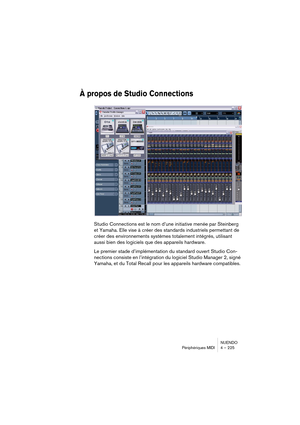 Page 225NUENDO
Périphériques MIDI 4 – 225
À propos de Studio Connections
Studio Connections est le nom d’une initiative menée par Steinberg 
et Yamaha. Elle vise à créer des standards industriels permettant de 
créer des environnements systèmes totalement intégrés, utilisant 
aussi bien des logiciels que des appareils hardware.
Le premier stade d’implémentation du standard ouvert Studio Con-
nections consiste en l’intégration du logiciel Studio Manager 2, signé 
Yamaha, et du Total Recall pour les appareils...