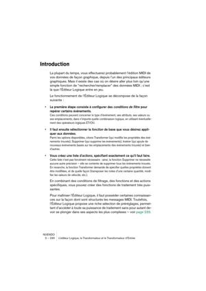 Page 230NUENDO
5 – 230 L’éditeur Logique, le Transformateur et le Transformateur d’Entrée
Introduction
La plupart du temps, vous effectuerez probablement l’édition MIDI de 
vos données de façon graphique, depuis l’un des principaux éditeurs 
graphiques. Mais il existe des cas où on désire aller plus loin qu’une 
simple fonction de “rechercher/remplacer” des données MIDI ; c’est 
là que l’Éditeur Logique entre en jeu.
Le fonctionnement de l’Éditeur Logique se décompose de la façon 
suivante :
•La première étape...