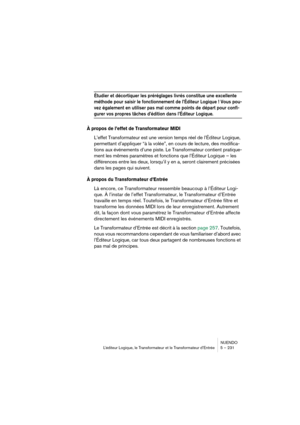 Page 231NUENDO
L’éditeur Logique, le Transformateur et le Transformateur d’Entrée 5 – 231
Étudier et décortiquer les préréglages livrés constitue une excellente 
méthode pour saisir le fonctionnement de l’Éditeur Logique ! Vous pou-
vez également en utiliser pas mal comme points de départ pour confi-
gurer vos propres tâches d’édition dans l’Éditeur Logique.
À propos de l’effet de Transformateur MIDI
L’effet Transformateur est une version temps réel de l’Éditeur Logique, 
permettant d’appliquer “à la volée”, en...